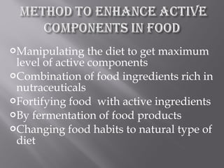 Manipulating the diet to get maximum
level of active components
Combination of food ingredients rich in
nutraceuticals
Fortifying food with active ingredients
By fermentation of food products
Changing food habits to natural type of
diet
 