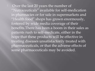  Over the last 20 years the number of
“Nutraceuticals” available for self-medication
in pharmacies or for sale in supermarkets and
“Health food” shops has grown enormously,
fostered by wide media coverage of their
benefits.There has been a boom in their sales as
patients rush to self-medicate, either in the
hope that these products will be effective in
treating diseases unsatisfactorily treated with
pharmaceuticals, or that the adverse effects of
some pharmaceuticals may be avoided.
 