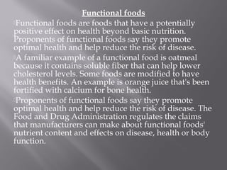 Functional foods
Functional foods are foods that have a potentially
positive effect on health beyond basic nutrition.
Proponents of functional foods say they promote
optimal health and help reduce the risk of disease.
A familiar example of a functional food is oatmeal
because it contains soluble fiber that can help lower
cholesterol levels. Some foods are modified to have
health benefits. An example is orange juice that's been
fortified with calcium for bone health.
Proponents of functional foods say they promote
optimal health and help reduce the risk of disease. The
Food and Drug Administration regulates the claims
that manufacturers can make about functional foods'
nutrient content and effects on disease, health or body
function.
 