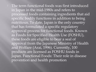  The term functional foods was first introduced
in Japan in the mid-1980s and refers to
processed foods containing ingredients that aid
specific bodily functions in addition to being
nutritious. To date, Japan is the only country
that has formulated a specific regulatory
approval process for functional foods. Known
as Foods for Specified Health Use (FOSHU),
these foods are eligible to bear a seal of
approval from the Japanese Ministry of Health
and Welfare (Arai, 1996). Currently, 100
products are licensed as FOSHU foods in
Japan. Functional Foods: Their role in disease
prevention and health promotion
 