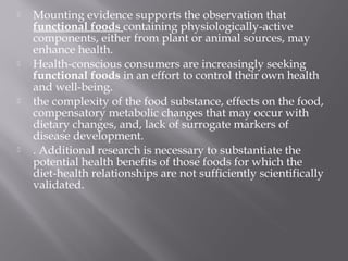  Mounting evidence supports the observation that
functional foods containing physiologically-active
components, either from plant or animal sources, may
enhance health.
 Health-conscious consumers are increasingly seeking
functional foods in an effort to control their own health
and well-being.
 the complexity of the food substance, effects on the food,
compensatory metabolic changes that may occur with
dietary changes, and, lack of surrogate markers of
disease development.
 . Additional research is necessary to substantiate the
potential health benefits of those foods for which the
diet-health relationships are not sufficiently scientifically
validated.
 