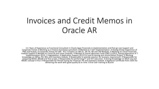 Invoices and Credit Memos in
Oracle AR
11+ Years of Experience as Functional Consultant in Oracle Apps Financials in Implementation and Post go Live Support and
Corporate Trainer. Working as a Finance functional consultant. Worked on 3 GST Implementation. Having Onsite Experience of
PNG and Kuwait. Corporate Trainer for EBS - R12. Expert on EBS GL, AP, FA, AR and CM Modules. Working on Cloud Financials
module Support Worked on Cloud FA and Lease modules. Worked as Oracle eBusiness Suite (EBS) 11i/R12, having experience of 7
Implementation (R12), 3 Upgradation, 6 Application Support (R12/11i) and 8 training and reconciliation Project. Working
knowledge on EBTax, PO, AOL and Inventory module. Responsible to provide solution for business requirement. Responsible for
preparing MD50, BR100 and Test scripts. Responsible for performing FT and SVT execution. Strong Knowledge on Multi org and
MOAC concept in R12. Responsible for Period closing for Financial, PO and Inventory module. Applause Certificate from client for
delivering the work with good quality & on time. End User training to Busine
 