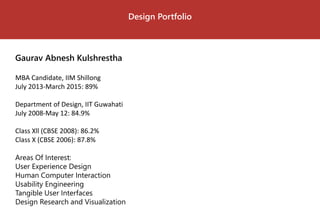 Design Portfolio 
Gaurav Abnesh Kulshrestha 
MBA Candidate, IIM Shillong 
July 2013-March 2015: 89% 
Department of Design, IIT Guwahati 
July 2008-May 12: 84.9% 
Class Xll(CBSE 2008): 86.2% 
Class X (CBSE 2006): 87.8% 
Areas Of Interest: 
User Experience Design 
Human Computer Interaction 
Usability Engineering 
Tangible User Interfaces 
Design Research and Visualization  