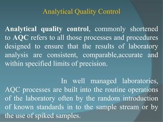 Analytical Quality Control

Analytical quality control, commonly shortened
to AQC refers to all those processes and procedures
designed to ensure that the results of laboratory
analysis are consistent, comparable,accurate and
within specified limits of precision.

                    In well managed laboratories,
AQC processes are built into the routine operations
of the laboratory often by the random introduction
of known standards in to the sample stream or by
the use of spiked samples.
 