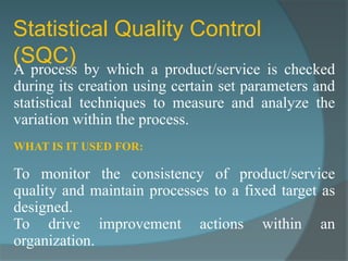 Statistical Quality Control
(SQC)
A process by which a product/service is checked
during its creation using certain set parameters and
statistical techniques to measure and analyze the
variation within the process.
WHAT IS IT USED FOR:

To monitor the consistency of product/service
quality and maintain processes to a fixed target as
designed.
To drive improvement actions within an
organization.
 