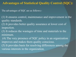 Advantages of Statistical Quality Control (SQC):

The advantages of SQC are as follows:-

(1) It ensures control, maintenance and improvement in the
quality standards.
(2) It provides better quality assurance at lower cost of
inspection.
(3) It reduces the wastages of time and materials to the
minimum.
 (4) The very presence of SQC policy in an organization
improves and makes them quality conscious.
(5) It provides basis for resolving differences among the
various interests in the organization.
 