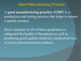 Good Manufacturing Practice

A good manufacturing practice (GMP) is a
production and testing practice that helps to ensure
a quality product.

Basic concepts of all of these guidelines to
safeguard the health of the patient as well as
producing good quality medicine, medical devices
or active pharmaceutical products.
 