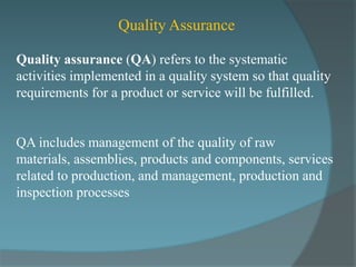 Quality Assurance

Quality assurance (QA) refers to the systematic
activities implemented in a quality system so that quality
requirements for a product or service will be fulfilled.


QA includes management of the quality of raw
materials, assemblies, products and components, services
related to production, and management, production and
inspection processes
 