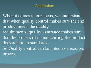 Conclusion:

When it comes to our focus, we understand
that when quality control makes sure the end
product meets the quality
requirements, quality assurance makes sure
that the process of manufacturing the product
does adhere to standards.
So Quality control can be noted as a reactive
process.
 