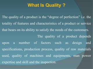 What Is Quality ?

The quality of a product is the “degree of perfection” i.e. the
totality of features and characteristics of a product or service
that bears on its ability to satisfy the needs of the customers.
                            The quality of a product depends
upon    a   number     of     factors   such   as   design   and
specifications, production process, quality of raw materials
used, quality of machines and equipments, man power
expertise and skill and the inspection.
 