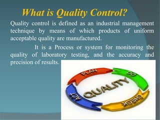 What is Quality Control?
Quality control is defined as an industrial management
technique by means of which products of uniform
acceptable quality are manufactured.
          It is a Process or system for monitoring the
quality of laboratory testing, and the accuracy and
precision of results.
 