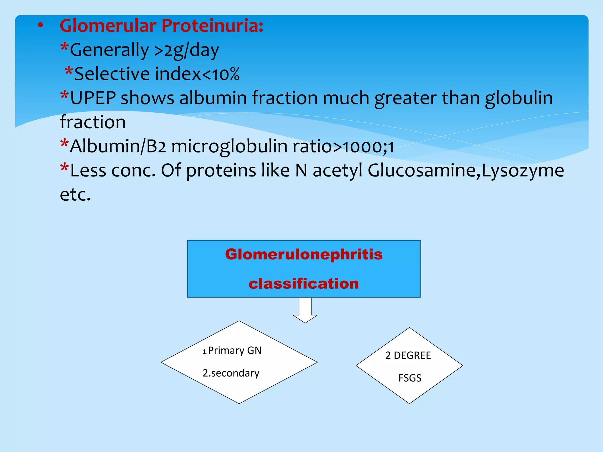 • Glomerular Proteinuria:
*Generally >2g/day
*Selective index<10%
*UPEP shows albumin fraction much greater than globulin
fraction
*Albumin/B2 microglobulin ratio>1000;1
*Less conc. Of proteins like N acetyl Glucosamine,Lysozyme
etc.
1.Primary GN
2.secondary
GGN
2 DEGREE
FSGS
Glomerulonephritis
classification
 