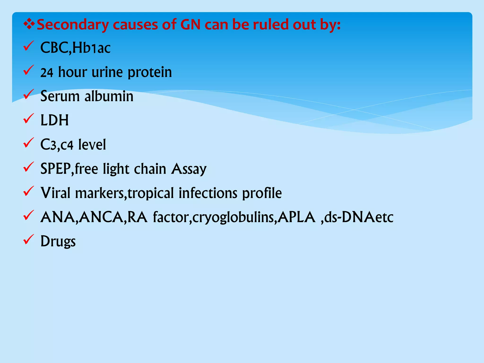 Secondary causes of GN can be ruled out by:
 CBC,Hb1ac
 24 hour urine protein
 Serum albumin
 LDH
 C3,c4 level
 SPEP,free light chain Assay
 Viral markers,tropical infections profile
 ANA,ANCA,RA factor,cryoglobulins,APLA ,ds-DNAetc
 Drugs
 