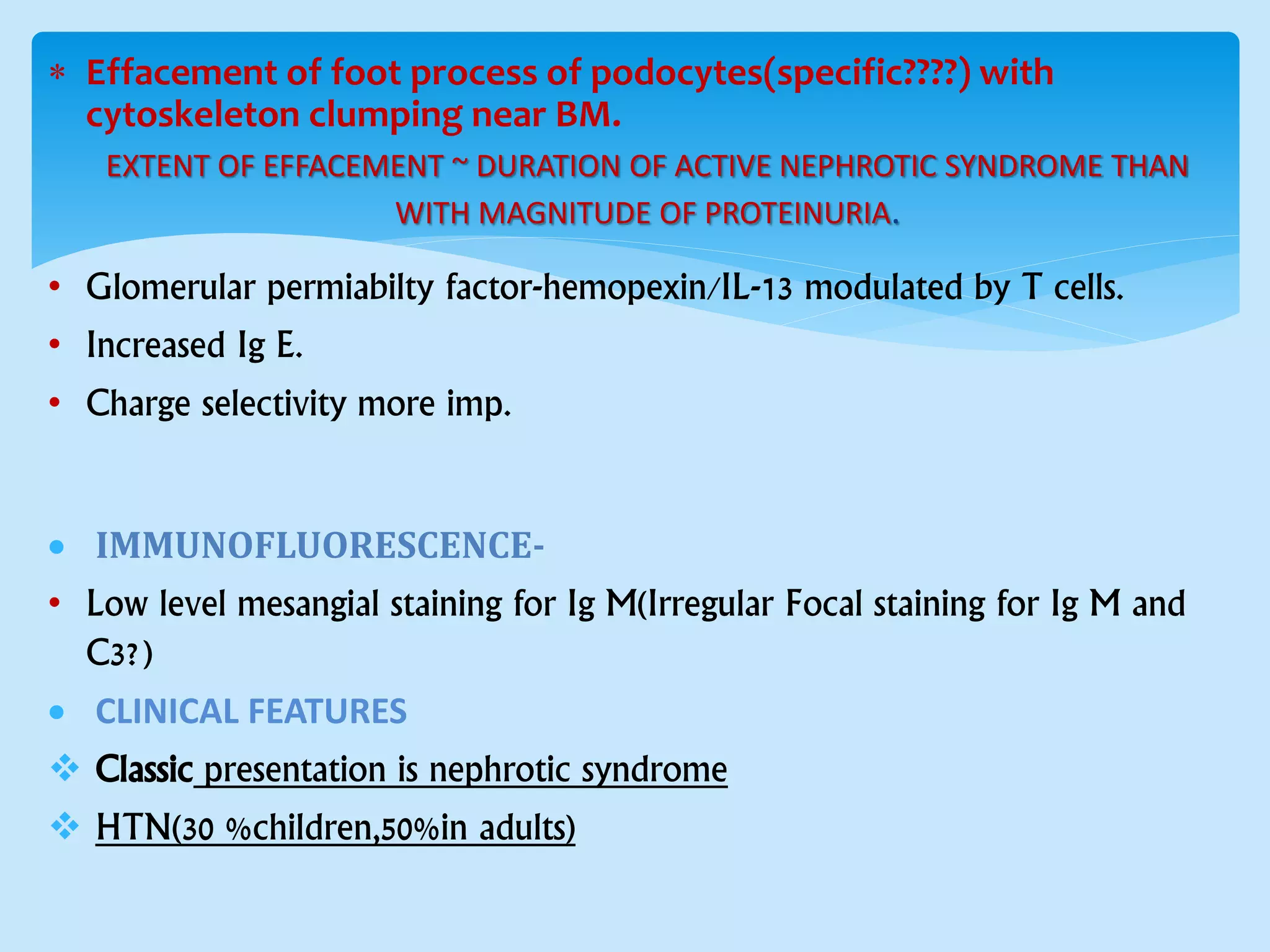  Effacement of foot process of podocytes(specific????) with
cytoskeleton clumping near BM.
EXTENT OF EFFACEMENT ~ DURATION OF ACTIVE NEPHROTIC SYNDROME THAN
WITH MAGNITUDE OF PROTEINURIA.
• Glomerular permiabilty factor-hemopexin/IL-13 modulated by T cells.
• Increased Ig E.
• Charge selectivity more imp.
 IMMUNOFLUORESCENCE-
• Low level mesangial staining for Ig M(Irregular Focal staining for Ig M and
C3?)
 CLINICAL FEATURES
 Classic presentation is nephrotic syndrome
 HTN(30 %children,50%in adults)
 