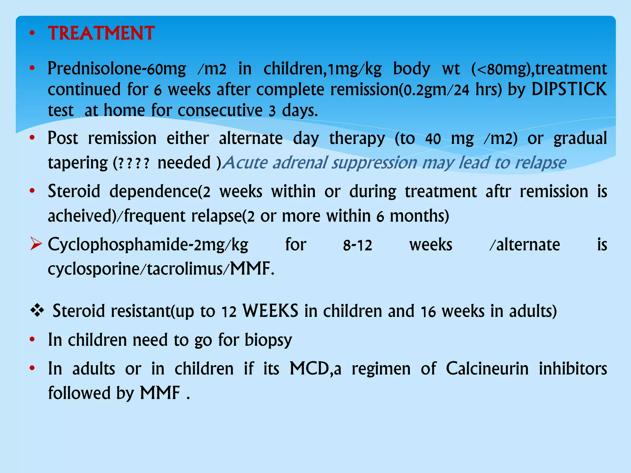 • TREATMENT
• Prednisolone-60mg /m2 in children,1mg/kg body wt (<80mg),treatment
continued for 6 weeks after complete remission(0.2gm/24 hrs) by DIPSTICK
test at home for consecutive 3 days.
• Post remission either alternate day therapy (to 40 mg /m2) or gradual
tapering (???? needed )Acute adrenal suppression may lead to relapse
• Steroid dependence(2 weeks within or during treatment aftr remission is
acheived)/frequent relapse(2 or more within 6 months)
 Cyclophosphamide-2mg/kg for 8-12 weeks /alternate is
cyclosporine/tacrolimus/MMF.
 Steroid resistant(up to 12 WEEKS in children and 16 weeks in adults)
• In children need to go for biopsy
• In adults or in children if its MCD,a regimen of Calcineurin inhibitors
followed by MMF .
 