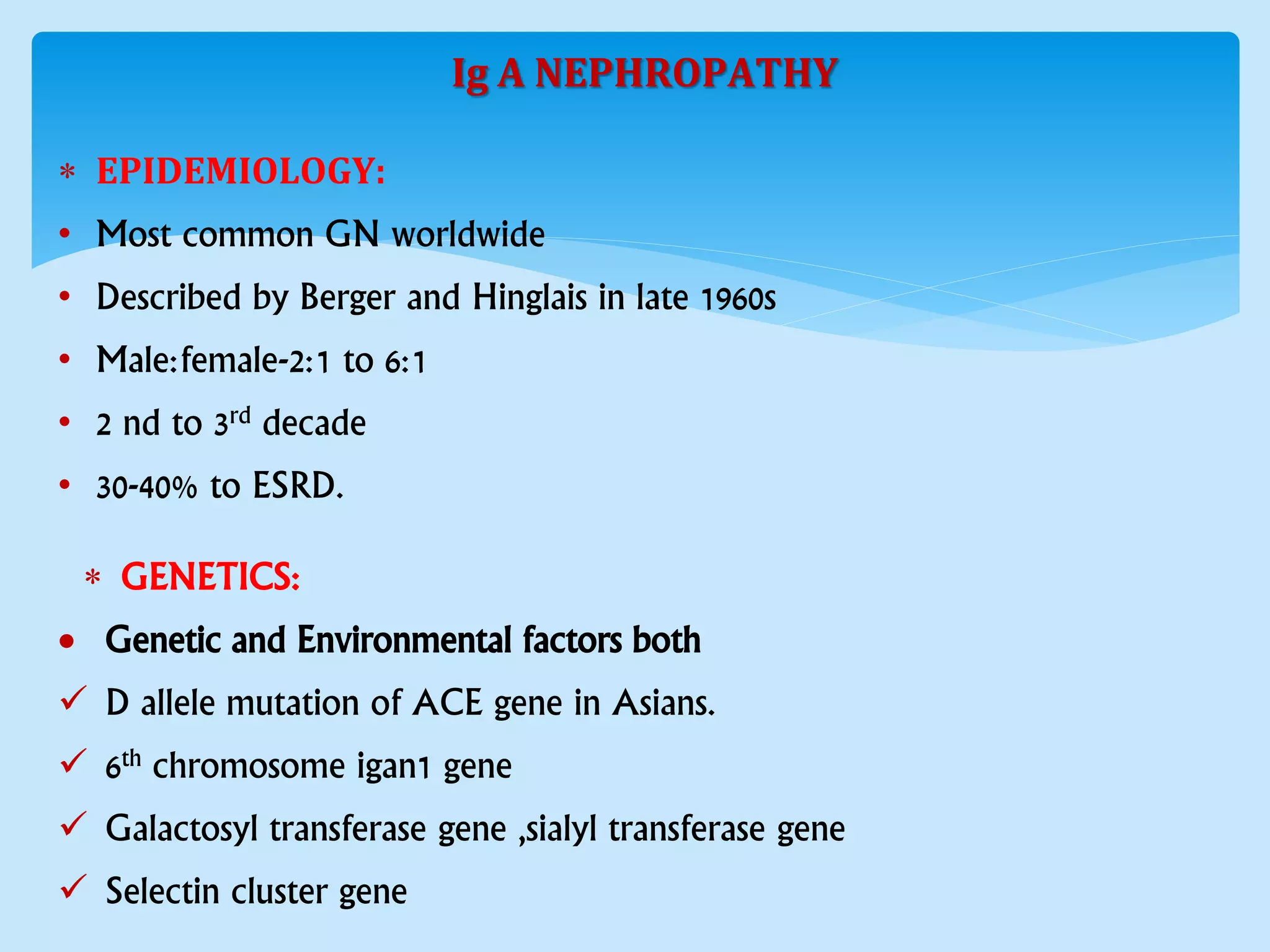 Ig A NEPHROPATHY
 EPIDEMIOLOGY:
• Most common GN worldwide
• Described by Berger and Hinglais in late 1960s
• Male:female-2:1 to 6:1
• 2 nd to 3rd decade
• 30-40% to ESRD.
 GENETICS:
 Genetic and Environmental factors both
 D allele mutation of ACE gene in Asians.
 6th chromosome igan1 gene
 Galactosyl transferase gene ,sialyl transferase gene
 Selectin cluster gene
 