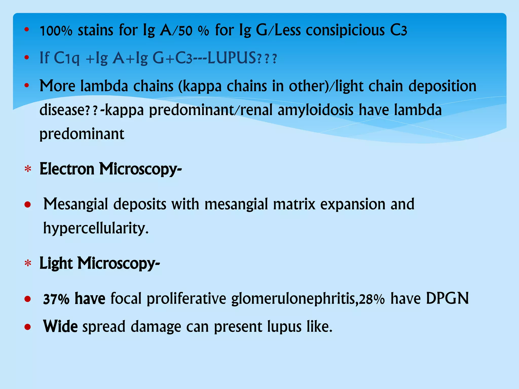 • 100% stains for Ig A/50 % for Ig G/Less consipicious C3
• If C1q +Ig A+Ig G+C3---LUPUS???
• More lambda chains (kappa chains in other)/light chain deposition
disease??-kappa predominant/renal amyloidosis have lambda
predominant
 Electron Microscopy-
 Mesangial deposits with mesangial matrix expansion and
hypercellularity.
 Light Microscopy-
 37% have focal proliferative glomerulonephritis,28% have DPGN
 Wide spread damage can present lupus like.
 