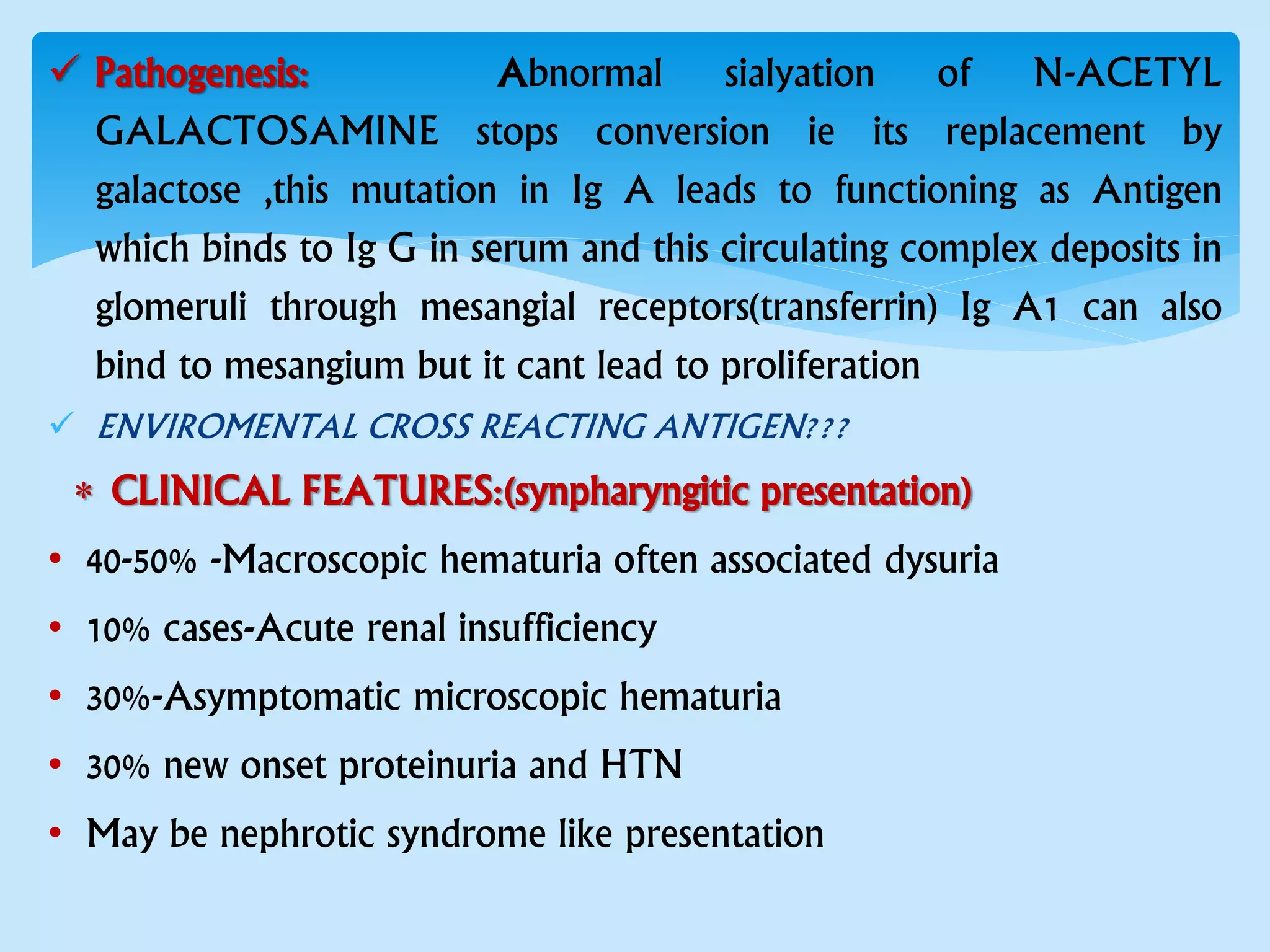  Pathogenesis: Abnormal sialyation of N-ACETYL
GALACTOSAMINE stops conversion ie its replacement by
galactose ,this mutation in Ig A leads to functioning as Antigen
which binds to Ig G in serum and this circulating complex deposits in
glomeruli through mesangial receptors(transferrin) Ig A1 can also
bind to mesangium but it cant lead to proliferation
 ENVIROMENTAL CROSS REACTING ANTIGEN???
 CLINICAL FEATURES:(synpharyngitic presentation)
• 40-50% -Macroscopic hematuria often associated dysuria
• 10% cases-Acute renal insufficiency
• 30%-Asymptomatic microscopic hematuria
• 30% new onset proteinuria and HTN
• May be nephrotic syndrome like presentation
 