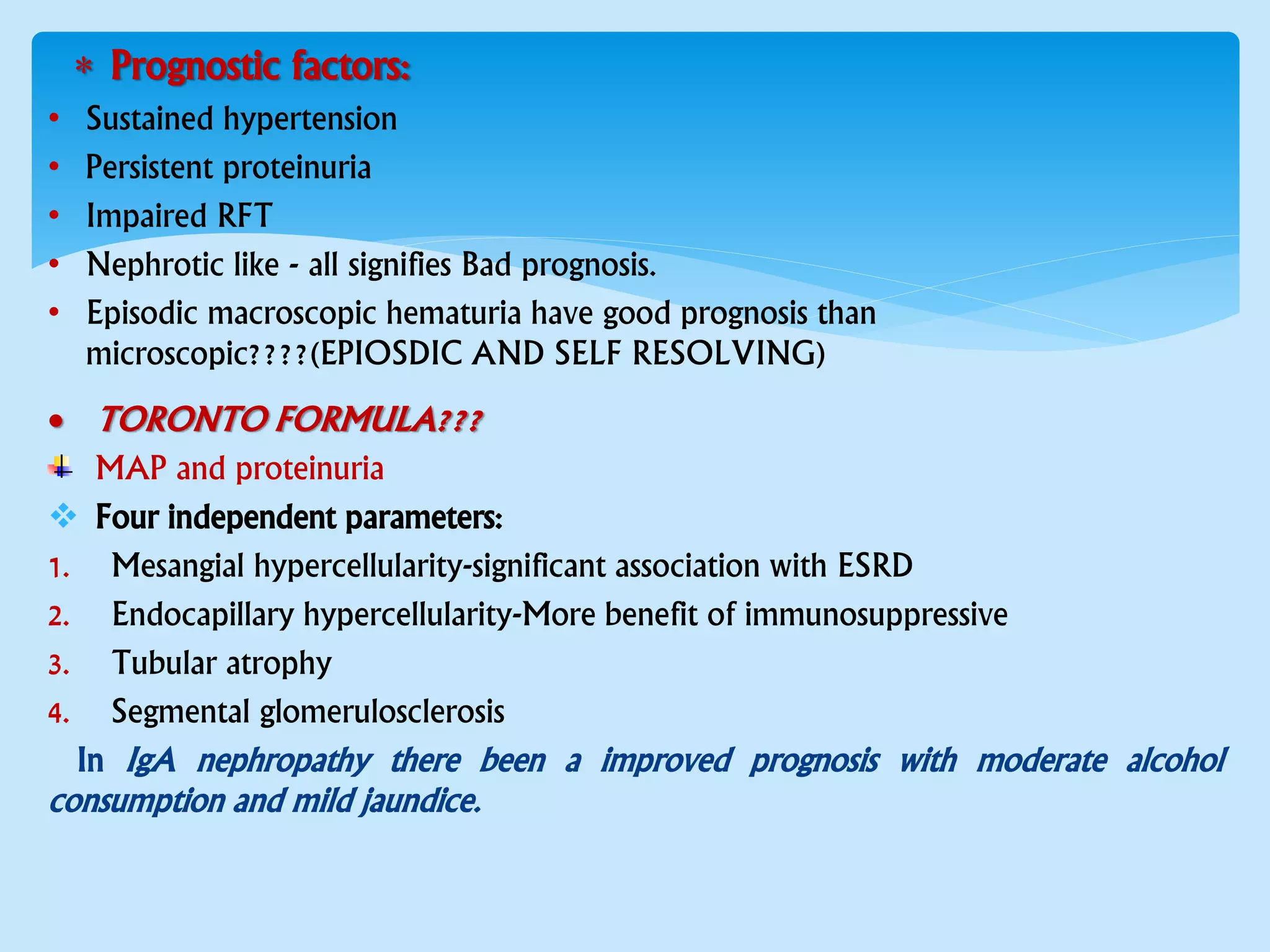  Prognostic factors:
• Sustained hypertension
• Persistent proteinuria
• Impaired RFT
• Nephrotic like - all signifies Bad prognosis.
• Episodic macroscopic hematuria have good prognosis than
microscopic????(EPIOSDIC AND SELF RESOLVING)
 TORONTO FORMULA???
MAP and proteinuria
 Four independent parameters:
1. Mesangial hypercellularity-significant association with ESRD
2. Endocapillary hypercellularity-More benefit of immunosuppressive
3. Tubular atrophy
4. Segmental glomerulosclerosis
In IgA nephropathy there been a improved prognosis with moderate alcohol
consumption and mild jaundice.
 