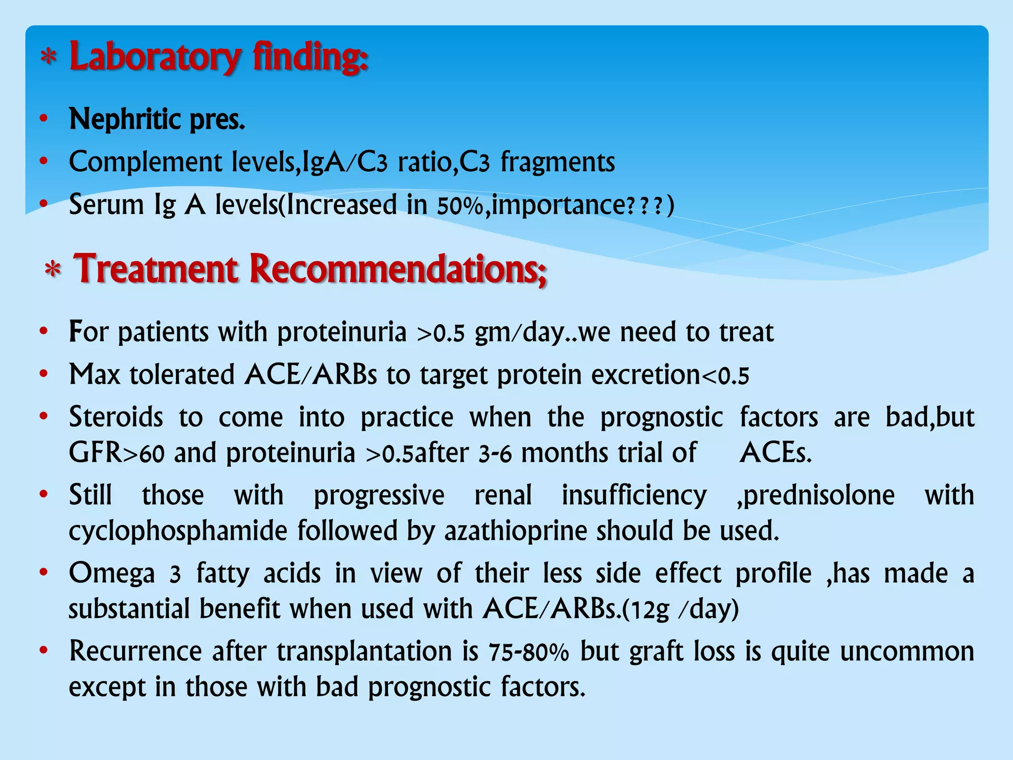  Laboratory finding:
• Nephritic pres.
• Complement levels,IgA/C3 ratio,C3 fragments
• Serum Ig A levels(Increased in 50%,importance???)
 Treatment Recommendations;
• For patients with proteinuria >0.5 gm/day..we need to treat
• Max tolerated ACE/ARBs to target protein excretion<0.5
• Steroids to come into practice when the prognostic factors are bad,but
GFR>60 and proteinuria >0.5after 3-6 months trial of ACEs.
• Still those with progressive renal insufficiency ,prednisolone with
cyclophosphamide followed by azathioprine should be used.
• Omega 3 fatty acids in view of their less side effect profile ,has made a
substantial benefit when used with ACE/ARBs.(12g /day)
• Recurrence after transplantation is 75-80% but graft loss is quite uncommon
except in those with bad prognostic factors.
 
