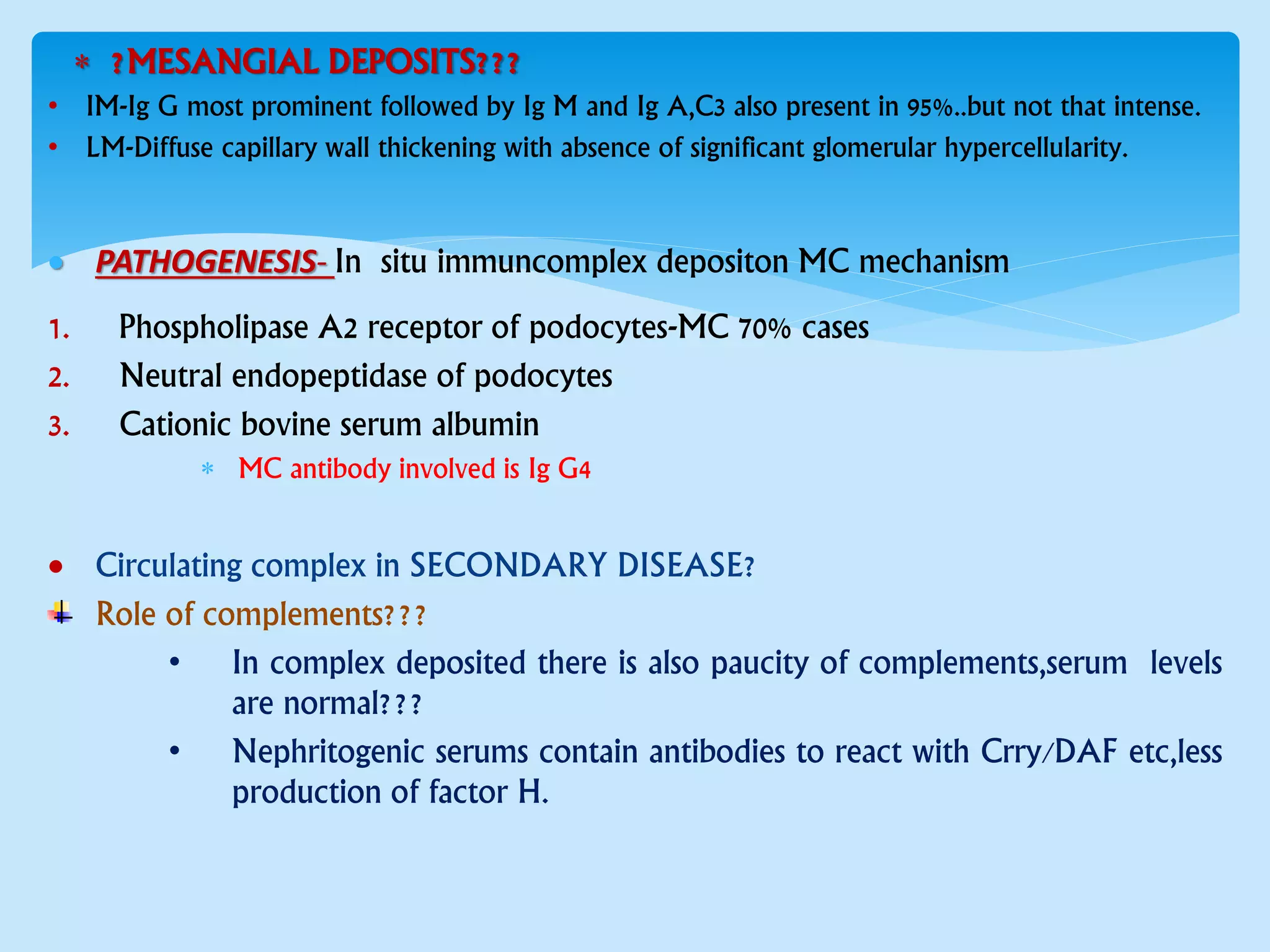  ?MESANGIAL DEPOSITS???
• IM-Ig G most prominent followed by Ig M and Ig A,C3 also present in 95%..but not that intense.
• LM-Diffuse capillary wall thickening with absence of significant glomerular hypercellularity.
 PATHOGENESIS- In situ immuncomplex depositon MC mechanism
1. Phospholipase A2 receptor of podocytes-MC 70% cases
2. Neutral endopeptidase of podocytes
3. Cationic bovine serum albumin
 MC antibody involved is Ig G4
 Circulating complex in SECONDARY DISEASE?
Role of complements???
• In complex deposited there is also paucity of complements,serum levels
are normal???
• Nephritogenic serums contain antibodies to react with Crry/DAF etc,less
production of factor H.
 