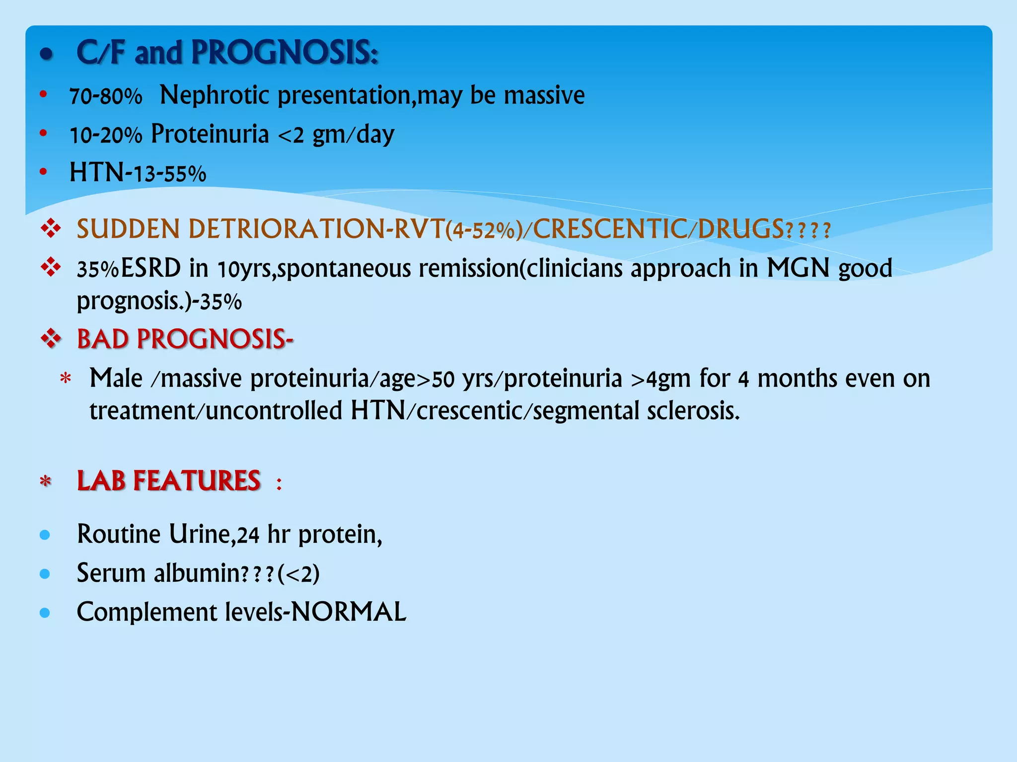  C/F and PROGNOSIS:
• 70-80% Nephrotic presentation,may be massive
• 10-20% Proteinuria <2 gm/day
• HTN-13-55%
 SUDDEN DETRIORATION-RVT(4-52%)/CRESCENTIC/DRUGS????
 35%ESRD in 10yrs,spontaneous remission(clinicians approach in MGN good
prognosis.)-35%
 BAD PROGNOSIS-
 Male /massive proteinuria/age>50 yrs/proteinuria >4gm for 4 months even on
treatment/uncontrolled HTN/crescentic/segmental sclerosis.
 LAB FEATURES :
 Routine Urine,24 hr protein,
 Serum albumin???(<2)
 Complement levels-NORMAL
 