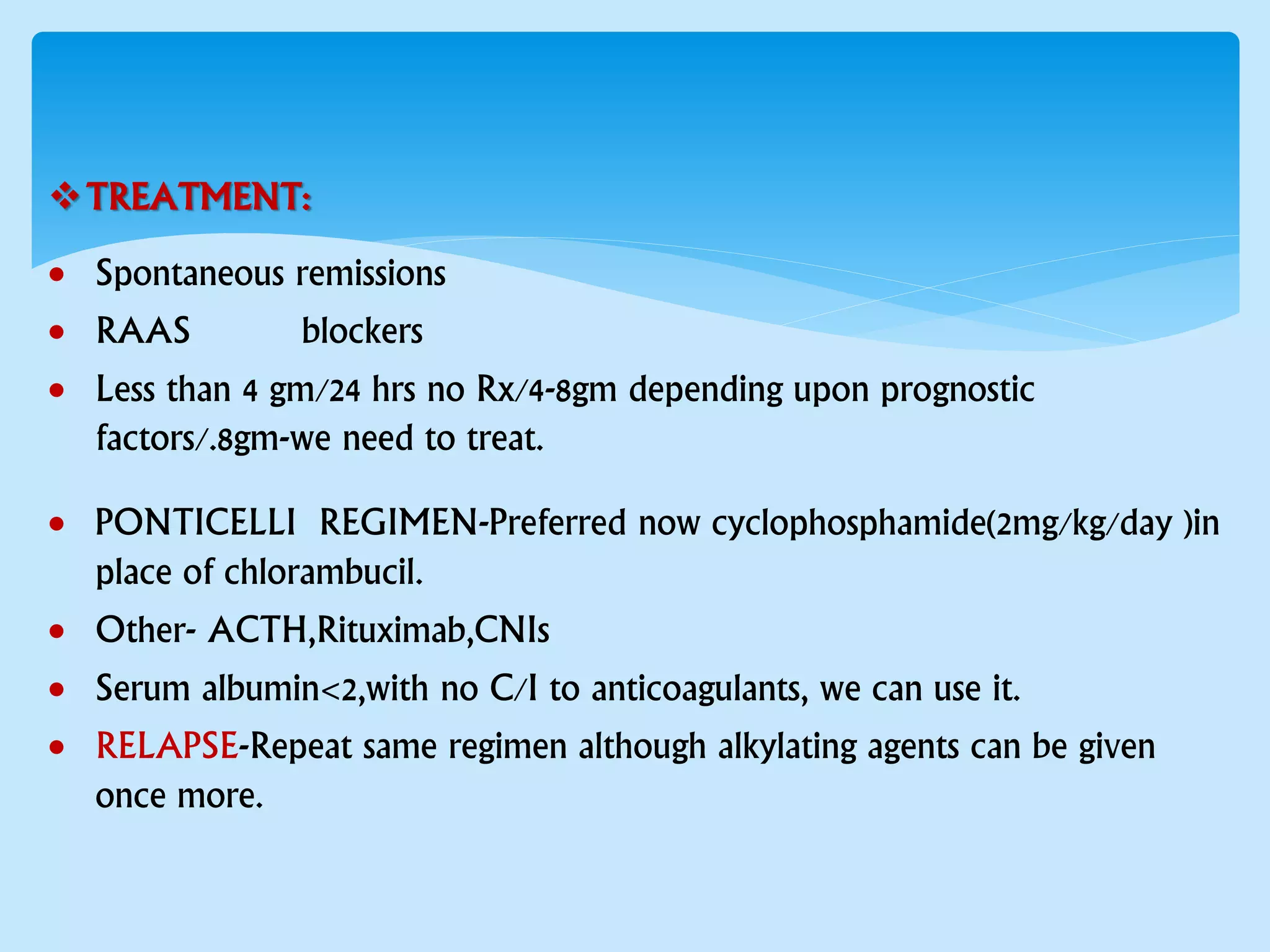 TREATMENT:
 Spontaneous remissions
 RAAS blockers
 Less than 4 gm/24 hrs no Rx/4-8gm depending upon prognostic
factors/.8gm-we need to treat.
 PONTICELLI REGIMEN-Preferred now cyclophosphamide(2mg/kg/day )in
place of chlorambucil.
 Other- ACTH,Rituximab,CNIs
 Serum albumin<2,with no C/I to anticoagulants, we can use it.
 RELAPSE-Repeat same regimen although alkylating agents can be given
once more.
 