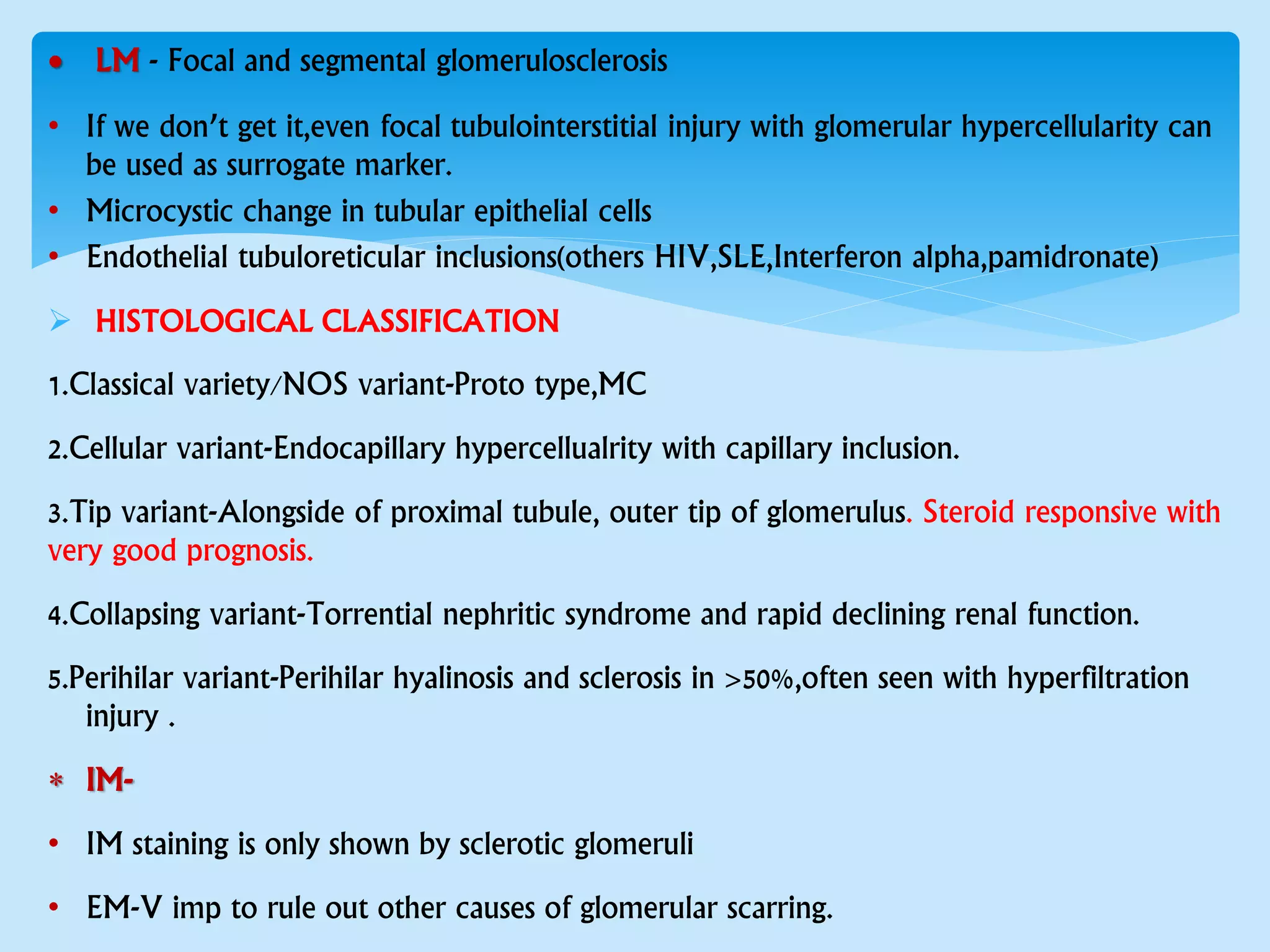  LM - Focal and segmental glomerulosclerosis
• If we don’t get it,even focal tubulointerstitial injury with glomerular hypercellularity can
be used as surrogate marker.
• Microcystic change in tubular epithelial cells
• Endothelial tubuloreticular inclusions(others HIV,SLE,Interferon alpha,pamidronate)
 HISTOLOGICAL CLASSIFICATION
1.Classical variety/NOS variant-Proto type,MC
2.Cellular variant-Endocapillary hypercellualrity with capillary inclusion.
3.Tip variant-Alongside of proximal tubule, outer tip of glomerulus. Steroid responsive with
very good prognosis.
4.Collapsing variant-Torrential nephritic syndrome and rapid declining renal function.
5.Perihilar variant-Perihilar hyalinosis and sclerosis in >50%,often seen with hyperfiltration
injury .
 IM-
• IM staining is only shown by sclerotic glomeruli
• EM-V imp to rule out other causes of glomerular scarring.
 