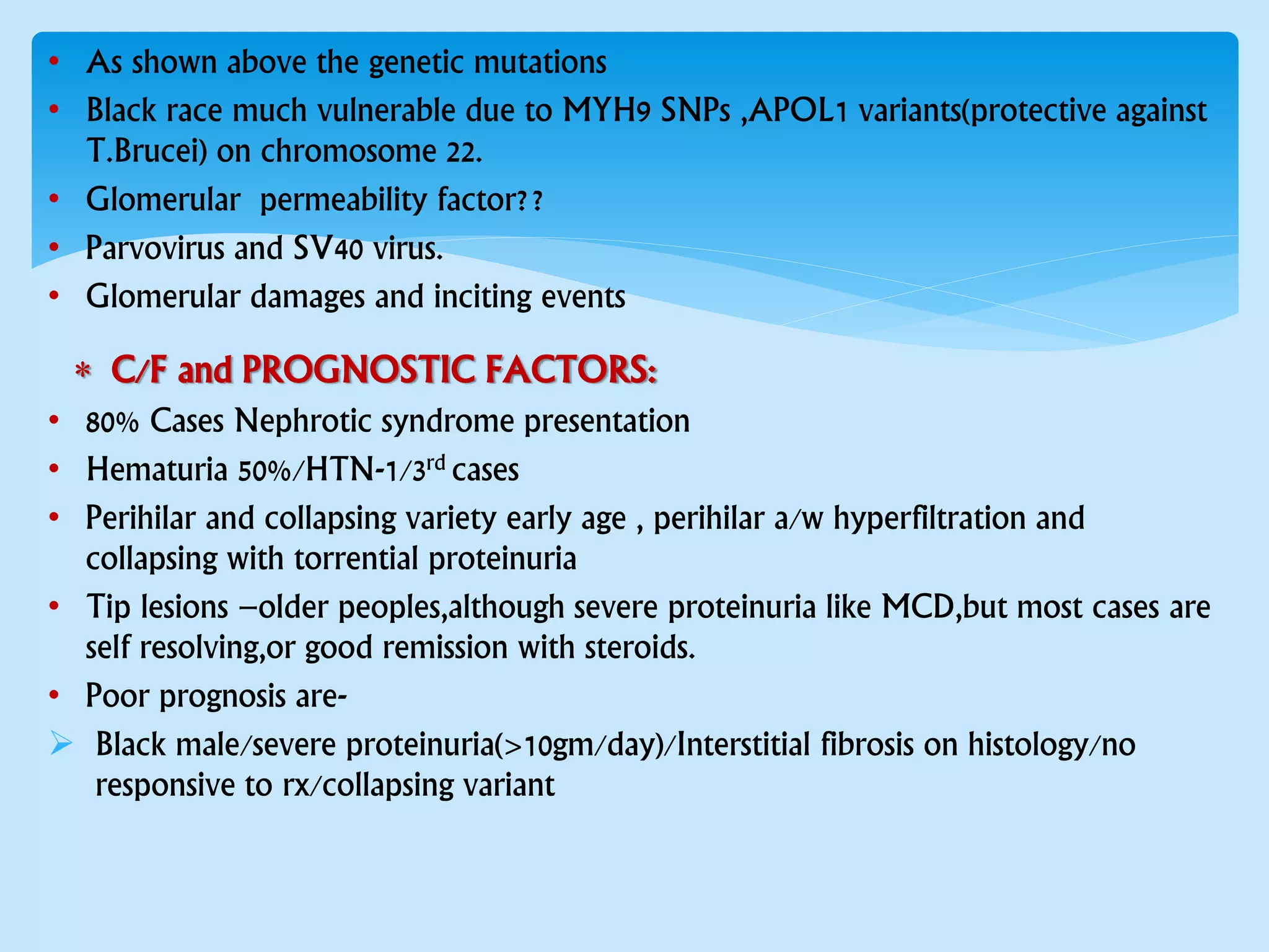 • As shown above the genetic mutations
• Black race much vulnerable due to MYH9 SNPs ,APOL1 variants(protective against
T.Brucei) on chromosome 22.
• Glomerular permeability factor??
• Parvovirus and SV40 virus.
• Glomerular damages and inciting events
 C/F and PROGNOSTIC FACTORS:
• 80% Cases Nephrotic syndrome presentation
• Hematuria 50%/HTN-1/3rd cases
• Perihilar and collapsing variety early age , perihilar a/w hyperfiltration and
collapsing with torrential proteinuria
• Tip lesions –older peoples,although severe proteinuria like MCD,but most cases are
self resolving,or good remission with steroids.
• Poor prognosis are-
 Black male/severe proteinuria(>10gm/day)/Interstitial fibrosis on histology/no
responsive to rx/collapsing variant
 