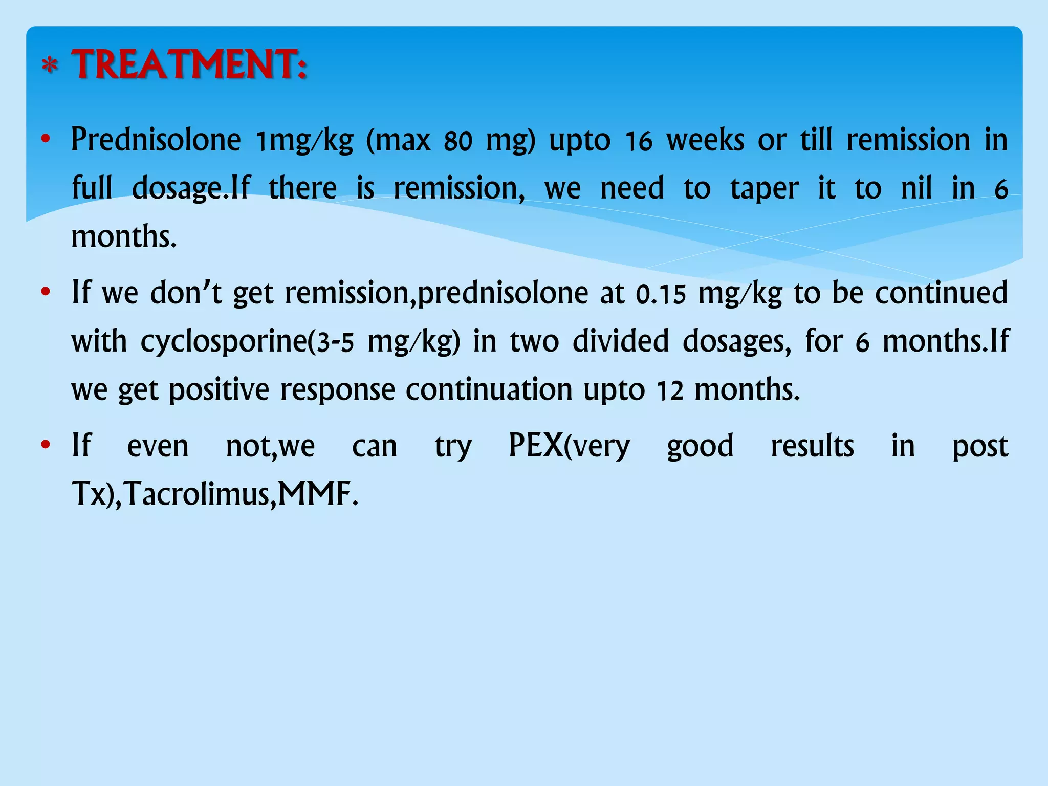  TREATMENT:
• Prednisolone 1mg/kg (max 80 mg) upto 16 weeks or till remission in
full dosage.If there is remission, we need to taper it to nil in 6
months.
• If we don’t get remission,prednisolone at 0.15 mg/kg to be continued
with cyclosporine(3-5 mg/kg) in two divided dosages, for 6 months.If
we get positive response continuation upto 12 months.
• If even not,we can try PEX(very good results in post
Tx),Tacrolimus,MMF.
 