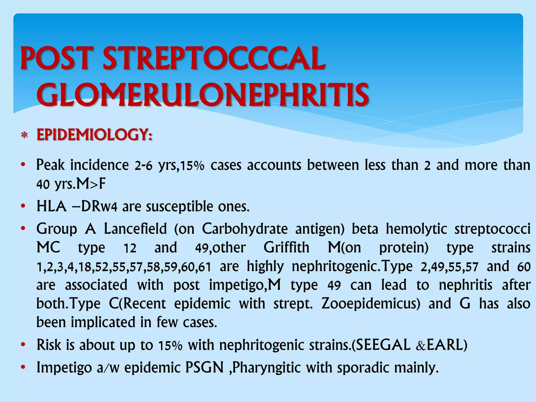 POST STREPTOCCCAL
GLOMERULONEPHRITIS
 EPIDEMIOLOGY:
• Peak incidence 2-6 yrs,15% cases accounts between less than 2 and more than
40 yrs.M>F
• HLA –DRw4 are susceptible ones.
• Group A Lancefield (on Carbohydrate antigen) beta hemolytic streptococci
MC type 12 and 49,other Griffith M(on protein) type strains
1,2,3,4,18,52,55,57,58,59,60,61 are highly nephritogenic.Type 2,49,55,57 and 60
are associated with post impetigo,M type 49 can lead to nephritis after
both.Type C(Recent epidemic with strept. Zooepidemicus) and G has also
been implicated in few cases.
• Risk is about up to 15% with nephritogenic strains.(SEEGAL &EARL)
• Impetigo a/w epidemic PSGN ,Pharyngitic with sporadic mainly.
 