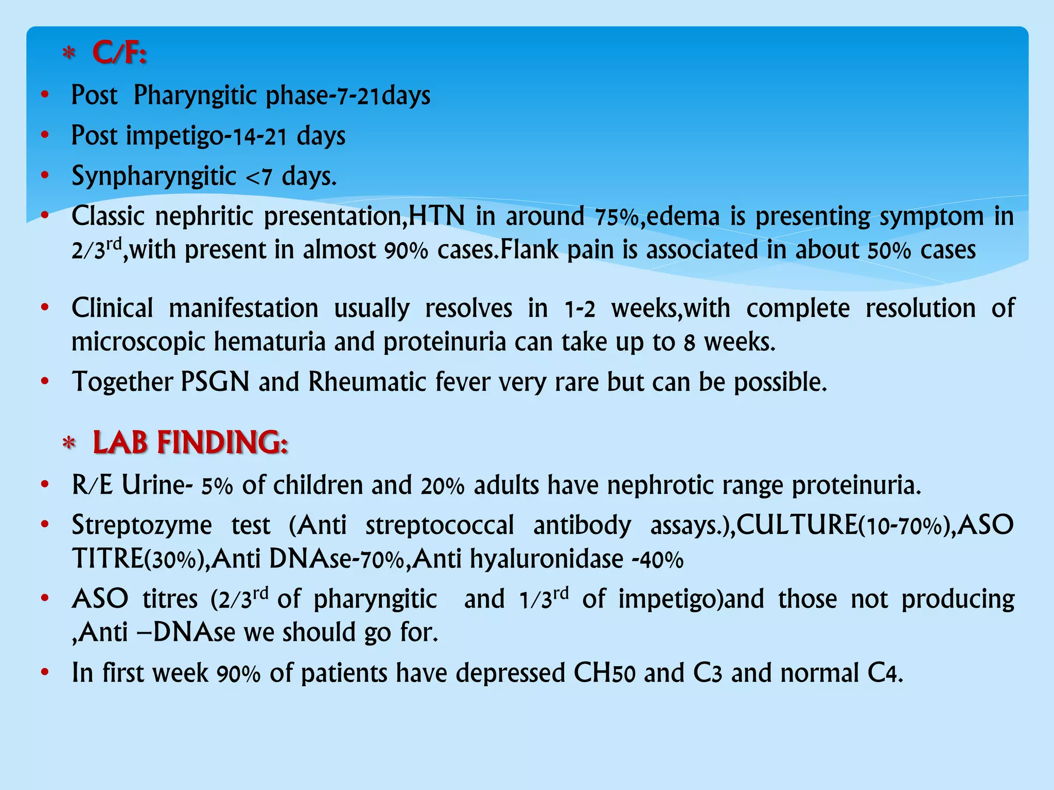  C/F:
• Post Pharyngitic phase-7-21days
• Post impetigo-14-21 days
• Synpharyngitic <7 days.
• Classic nephritic presentation,HTN in around 75%,edema is presenting symptom in
2/3rd,with present in almost 90% cases.Flank pain is associated in about 50% cases
• Clinical manifestation usually resolves in 1-2 weeks,with complete resolution of
microscopic hematuria and proteinuria can take up to 8 weeks.
• Together PSGN and Rheumatic fever very rare but can be possible.
 LAB FINDING:
• R/E Urine- 5% of children and 20% adults have nephrotic range proteinuria.
• Streptozyme test (Anti streptococcal antibody assays.),CULTURE(10-70%),ASO
TITRE(30%),Anti DNAse-70%,Anti hyaluronidase -40%
• ASO titres (2/3rd of pharyngitic and 1/3rd of impetigo)and those not producing
,Anti –DNAse we should go for.
• In first week 90% of patients have depressed CH50 and C3 and normal C4.
 