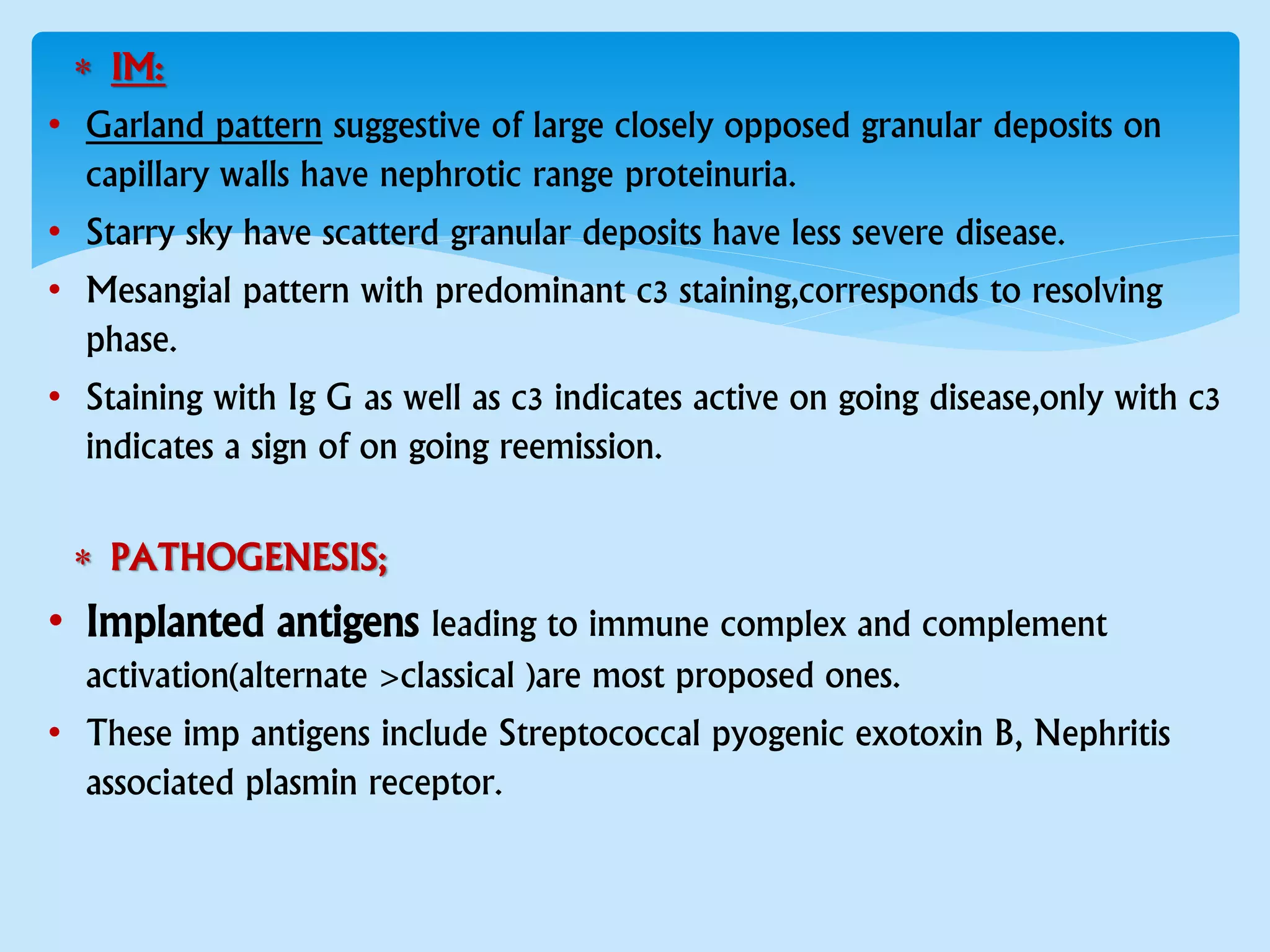  IM:
• Garland pattern suggestive of large closely opposed granular deposits on
capillary walls have nephrotic range proteinuria.
• Starry sky have scatterd granular deposits have less severe disease.
• Mesangial pattern with predominant c3 staining,corresponds to resolving
phase.
• Staining with Ig G as well as c3 indicates active on going disease,only with c3
indicates a sign of on going reemission.
 PATHOGENESIS;
• Implanted antigens leading to immune complex and complement
activation(alternate >classical )are most proposed ones.
• These imp antigens include Streptococcal pyogenic exotoxin B, Nephritis
associated plasmin receptor.
 