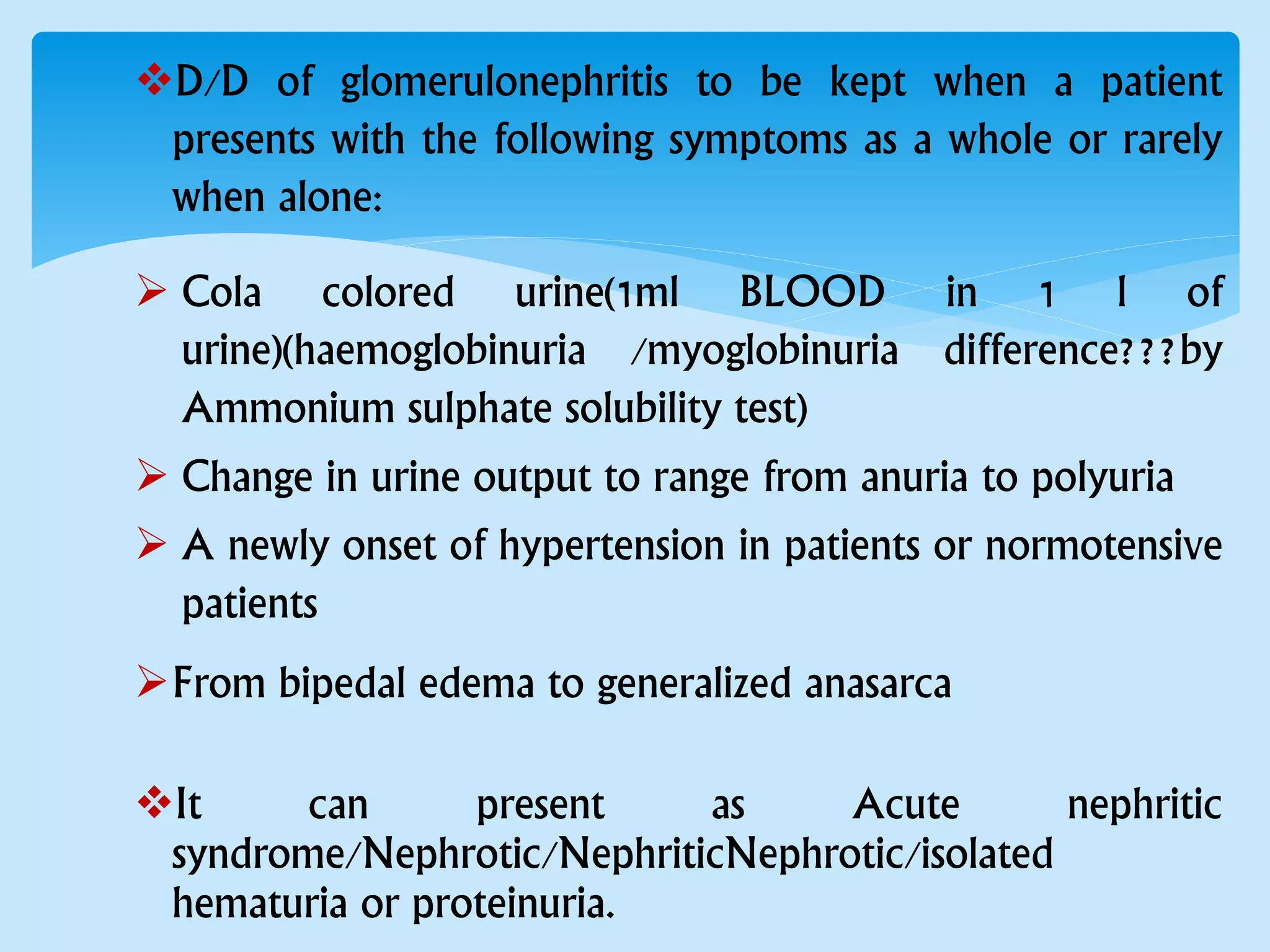 D/D of glomerulonephritis to be kept when a patient
presents with the following symptoms as a whole or rarely
when alone:
 Cola colored urine(1ml BLOOD in 1 l of
urine)(haemoglobinuria /myoglobinuria difference???by
Ammonium sulphate solubility test)
 Change in urine output to range from anuria to polyuria
 A newly onset of hypertension in patients or normotensive
patients
From bipedal edema to generalized anasarca
It can present as Acute nephritic
syndrome/Nephrotic/NephriticNephrotic/isolated
hematuria or proteinuria.
 
