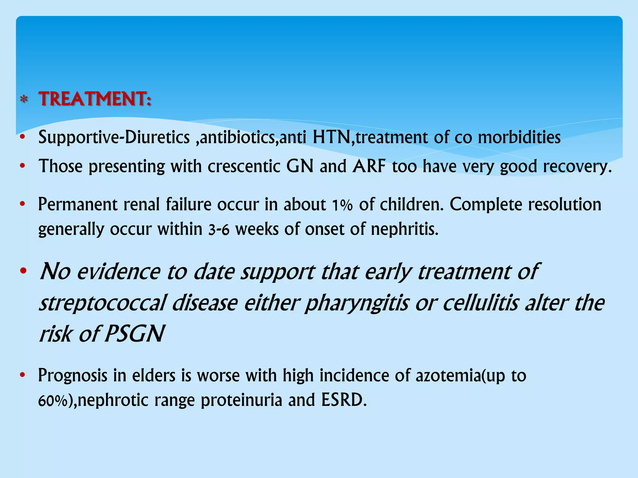  TREATMENT:
• Supportive-Diuretics ,antibiotics,anti HTN,treatment of co morbidities
• Those presenting with crescentic GN and ARF too have very good recovery.
• Permanent renal failure occur in about 1% of children. Complete resolution
generally occur within 3-6 weeks of onset of nephritis.
• No evidence to date support that early treatment of
streptococcal disease either pharyngitis or cellulitis alter the
risk of PSGN
• Prognosis in elders is worse with high incidence of azotemia(up to
60%),nephrotic range proteinuria and ESRD.
 