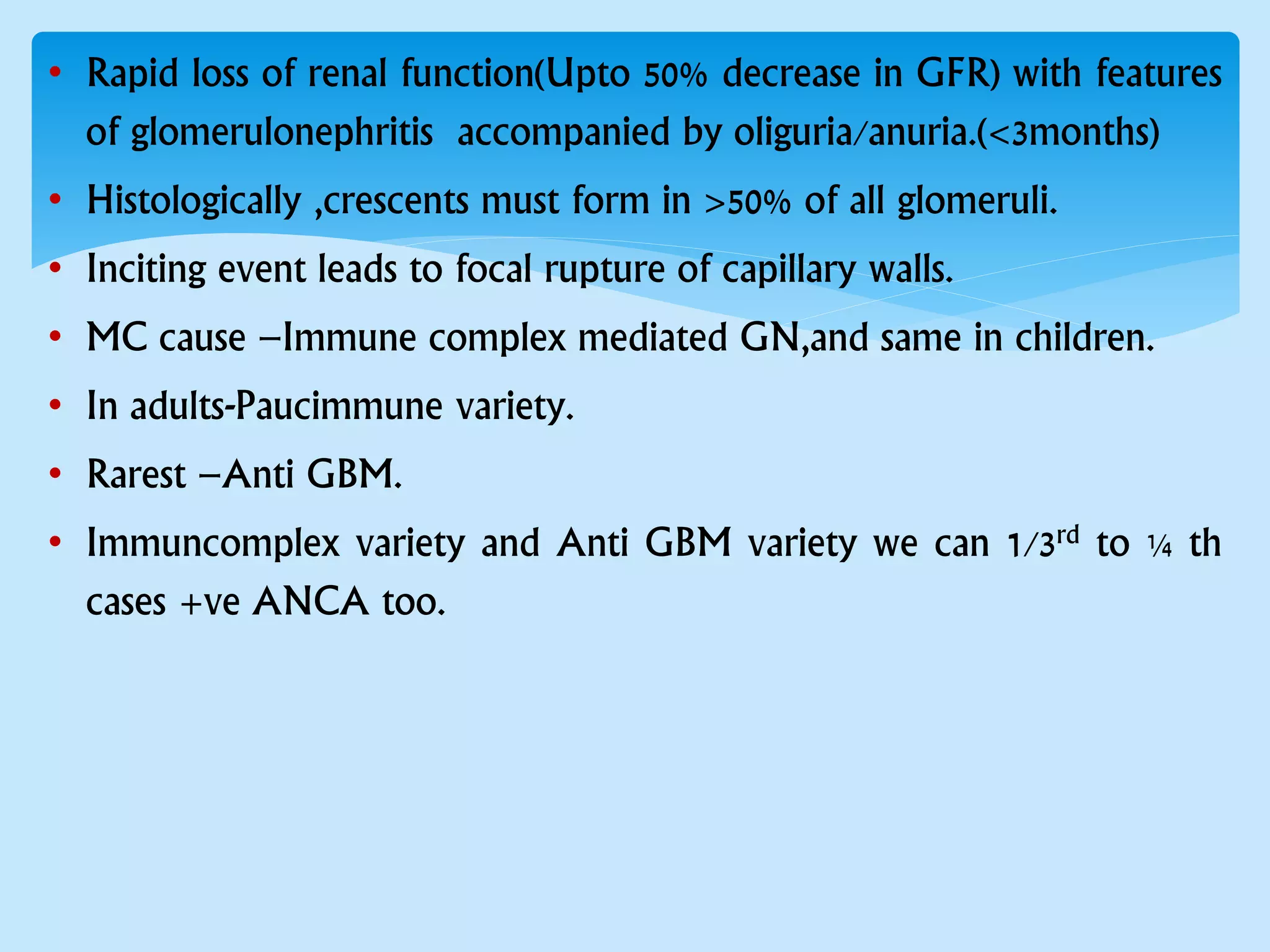 • Rapid loss of renal function(Upto 50% decrease in GFR) with features
of glomerulonephritis accompanied by oliguria/anuria.(<3months)
• Histologically ,crescents must form in >50% of all glomeruli.
• Inciting event leads to focal rupture of capillary walls.
• MC cause –Immune complex mediated GN,and same in children.
• In adults-Paucimmune variety.
• Rarest –Anti GBM.
• Immuncomplex variety and Anti GBM variety we can 1/3rd to ¼ th
cases +ve ANCA too.
 