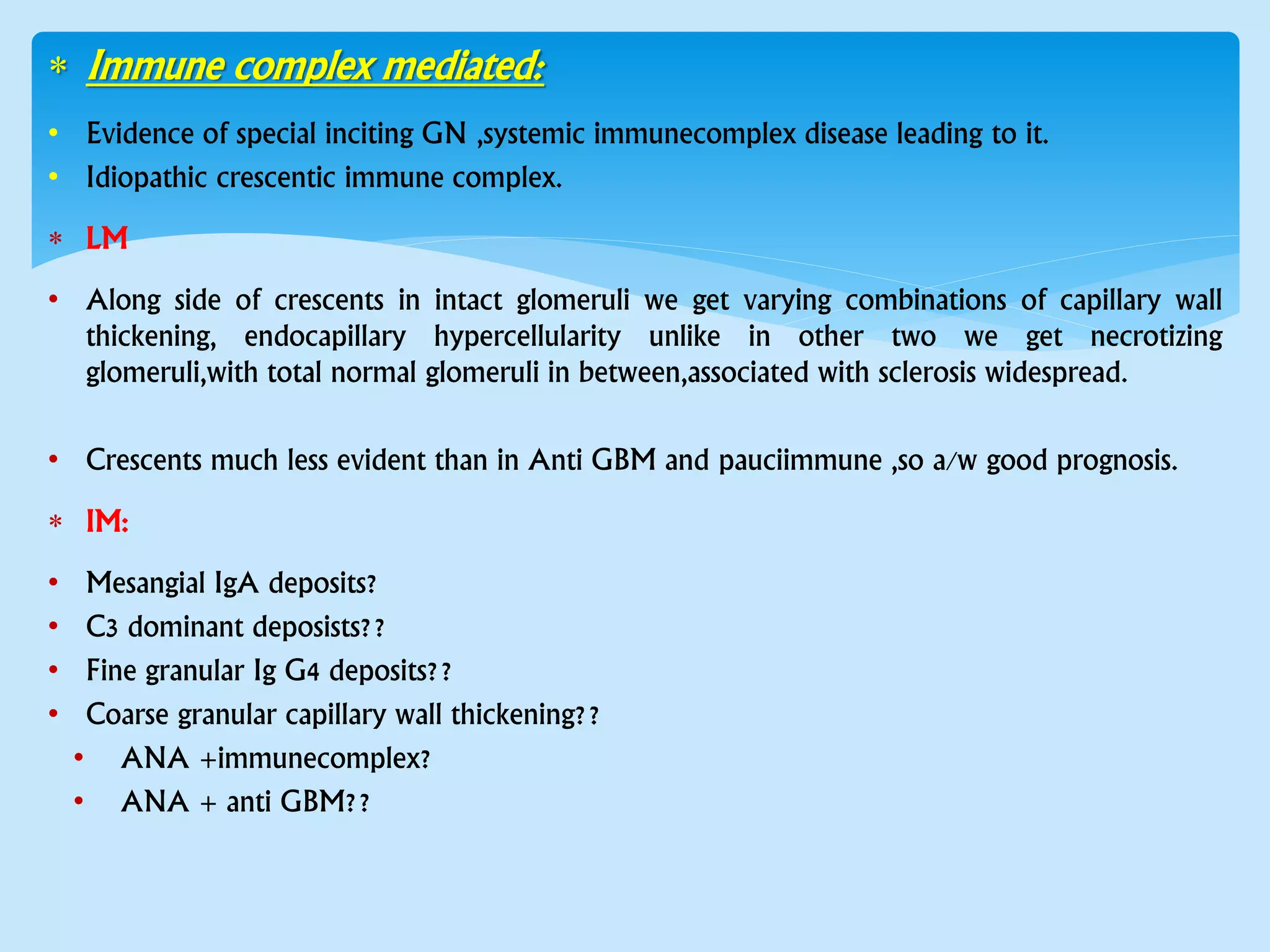  Immune complex mediated:
• Evidence of special inciting GN ,systemic immunecomplex disease leading to it.
• Idiopathic crescentic immune complex.
 LM
• Along side of crescents in intact glomeruli we get varying combinations of capillary wall
thickening, endocapillary hypercellularity unlike in other two we get necrotizing
glomeruli,with total normal glomeruli in between,associated with sclerosis widespread.
• Crescents much less evident than in Anti GBM and pauciimmune ,so a/w good prognosis.
 IM:
• Mesangial IgA deposits?
• C3 dominant deposists??
• Fine granular Ig G4 deposits??
• Coarse granular capillary wall thickening??
• ANA +immunecomplex?
• ANA + anti GBM??
 