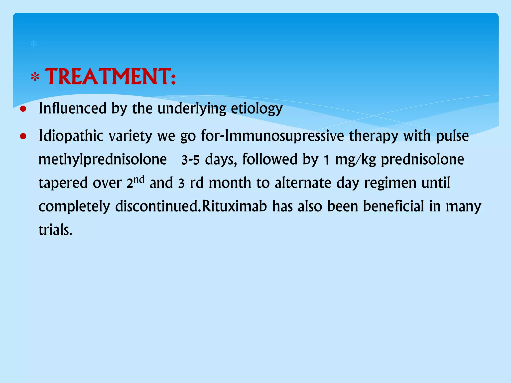 
 TREATMENT:
 Influenced by the underlying etiology
 Idiopathic variety we go for-Immunosupressive therapy with pulse
methylprednisolone 3-5 days, followed by 1 mg/kg prednisolone
tapered over 2nd and 3 rd month to alternate day regimen until
completely discontinued.Rituximab has also been beneficial in many
trials.
 