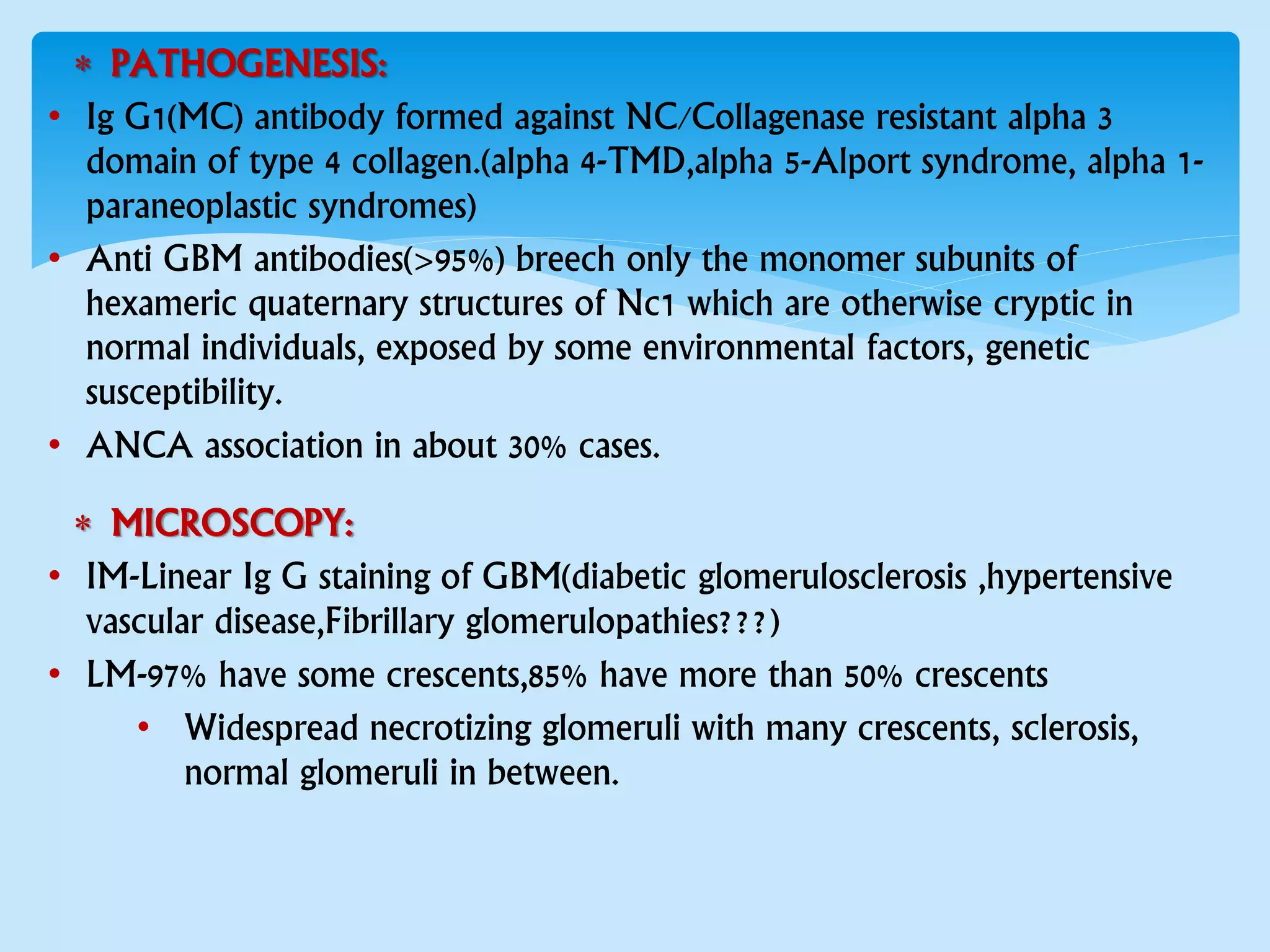  PATHOGENESIS:
• Ig G1(MC) antibody formed against NC/Collagenase resistant alpha 3
domain of type 4 collagen.(alpha 4-TMD,alpha 5-Alport syndrome, alpha 1-
paraneoplastic syndromes)
• Anti GBM antibodies(>95%) breech only the monomer subunits of
hexameric quaternary structures of Nc1 which are otherwise cryptic in
normal individuals, exposed by some environmental factors, genetic
susceptibility.
• ANCA association in about 30% cases.
 MICROSCOPY:
• IM-Linear Ig G staining of GBM(diabetic glomerulosclerosis ,hypertensive
vascular disease,Fibrillary glomerulopathies???)
• LM-97% have some crescents,85% have more than 50% crescents
• Widespread necrotizing glomeruli with many crescents, sclerosis,
normal glomeruli in between.
 
