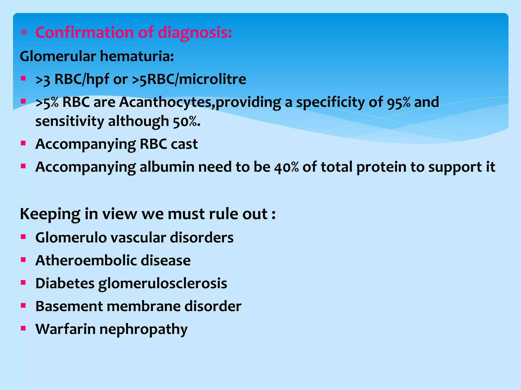  Confirmation of diagnosis:
Glomerular hematuria:
 >3 RBC/hpf or >5RBC/microlitre
 >5% RBC are Acanthocytes,providing a specificity of 95% and
sensitivity although 50%.
 Accompanying RBC cast
 Accompanying albumin need to be 40% of total protein to support it
Keeping in view we must rule out :
 Glomerulo vascular disorders
 Atheroembolic disease
 Diabetes glomerulosclerosis
 Basement membrane disorder
 Warfarin nephropathy
 