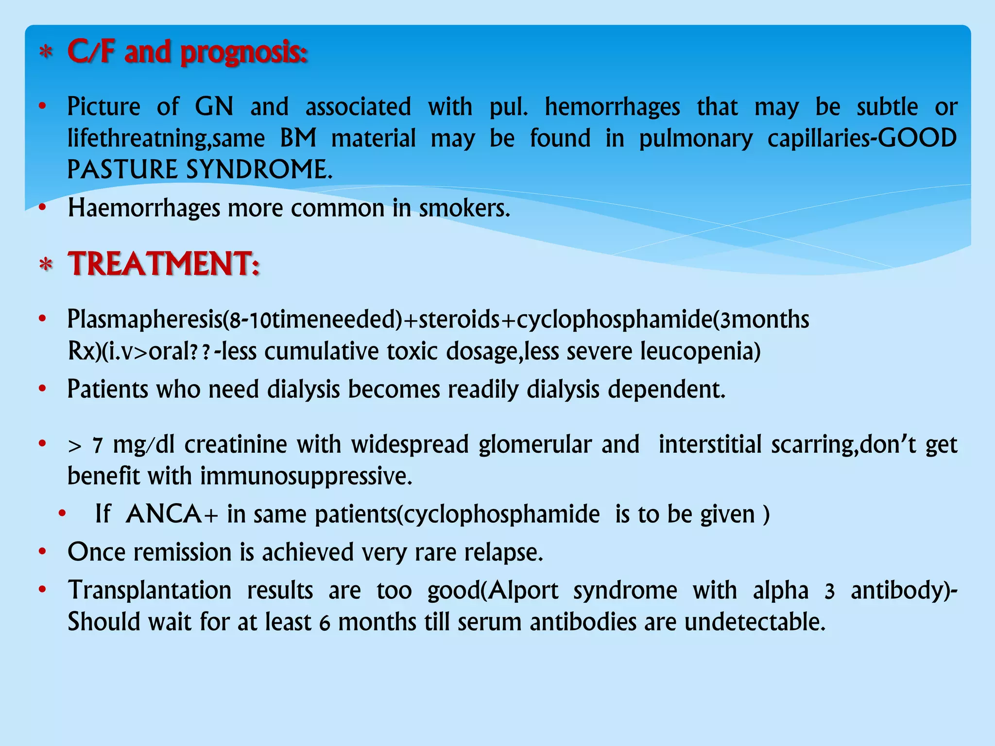  C/F and prognosis:
• Picture of GN and associated with pul. hemorrhages that may be subtle or
lifethreatning,same BM material may be found in pulmonary capillaries-GOOD
PASTURE SYNDROME.
• Haemorrhages more common in smokers.
 TREATMENT:
• Plasmapheresis(8-10timeneeded)+steroids+cyclophosphamide(3months
Rx)(i.v>oral??-less cumulative toxic dosage,less severe leucopenia)
• Patients who need dialysis becomes readily dialysis dependent.
• > 7 mg/dl creatinine with widespread glomerular and interstitial scarring,don’t get
benefit with immunosuppressive.
• If ANCA+ in same patients(cyclophosphamide is to be given )
• Once remission is achieved very rare relapse.
• Transplantation results are too good(Alport syndrome with alpha 3 antibody)-
Should wait for at least 6 months till serum antibodies are undetectable.
 