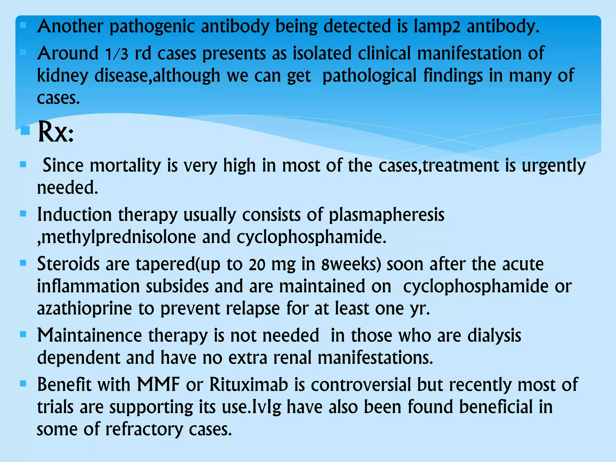  Another pathogenic antibody being detected is lamp2 antibody.
 Around 1/3 rd cases presents as isolated clinical manifestation of
kidney disease,although we can get pathological findings in many of
cases.
Rx:
 Since mortality is very high in most of the cases,treatment is urgently
needed.
 Induction therapy usually consists of plasmapheresis
,methylprednisolone and cyclophosphamide.
 Steroids are tapered(up to 20 mg in 8weeks) soon after the acute
inflammation subsides and are maintained on cyclophosphamide or
azathioprine to prevent relapse for at least one yr.
 Maintainence therapy is not needed in those who are dialysis
dependent and have no extra renal manifestations.
 Benefit with MMF or Rituximab is controversial but recently most of
trials are supporting its use.IvIg have also been found beneficial in
some of refractory cases.
 