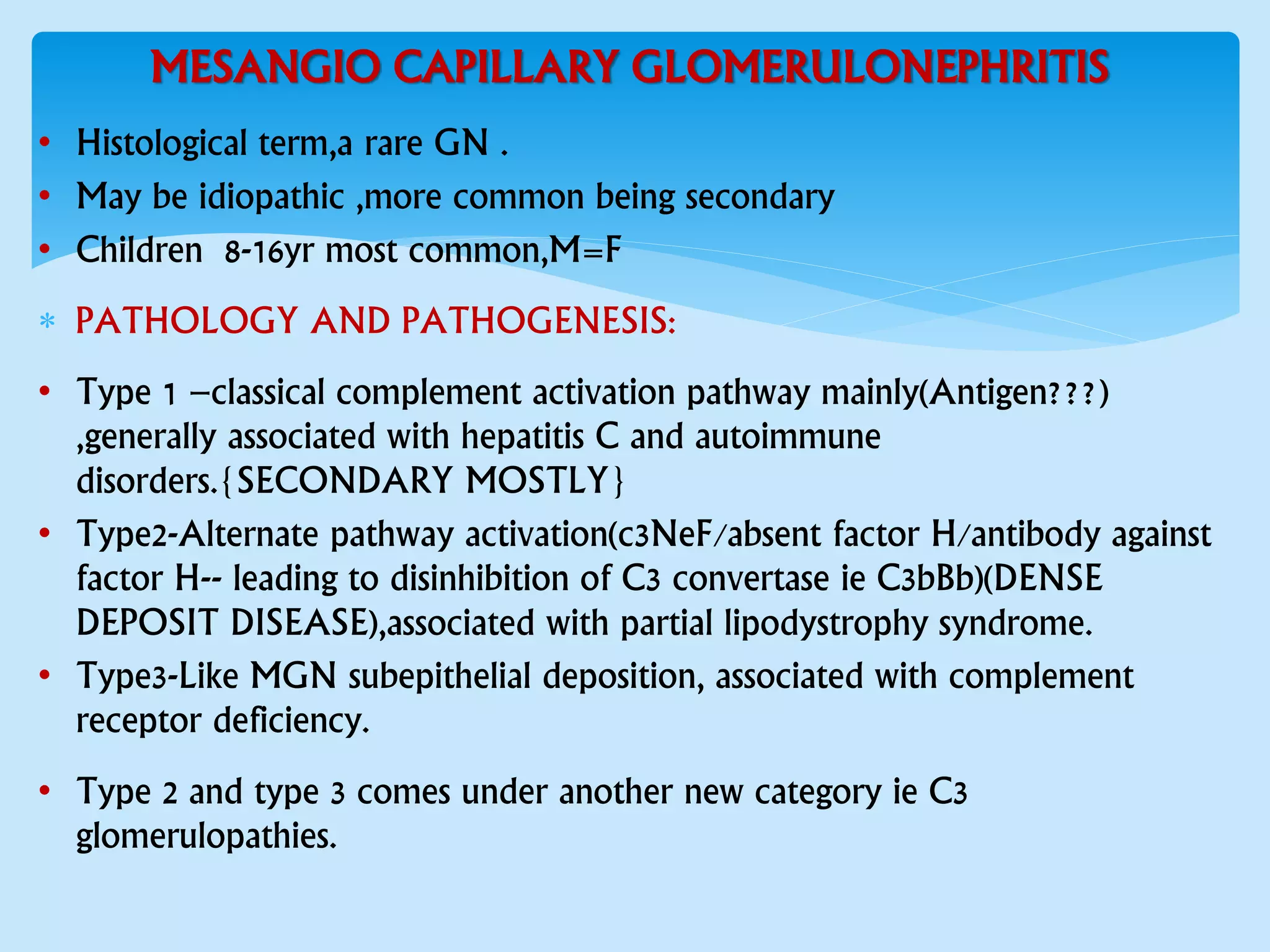 MESANGIO CAPILLARY GLOMERULONEPHRITIS
• Histological term,a rare GN .
• May be idiopathic ,more common being secondary
• Children 8-16yr most common,M=F
 PATHOLOGY AND PATHOGENESIS:
• Type 1 –classical complement activation pathway mainly(Antigen???)
,generally associated with hepatitis C and autoimmune
disorders.{SECONDARY MOSTLY}
• Type2-Alternate pathway activation(c3NeF/absent factor H/antibody against
factor H-- leading to disinhibition of C3 convertase ie C3bBb)(DENSE
DEPOSIT DISEASE),associated with partial lipodystrophy syndrome.
• Type3-Like MGN subepithelial deposition, associated with complement
receptor deficiency.
• Type 2 and type 3 comes under another new category ie C3
glomerulopathies.
 
