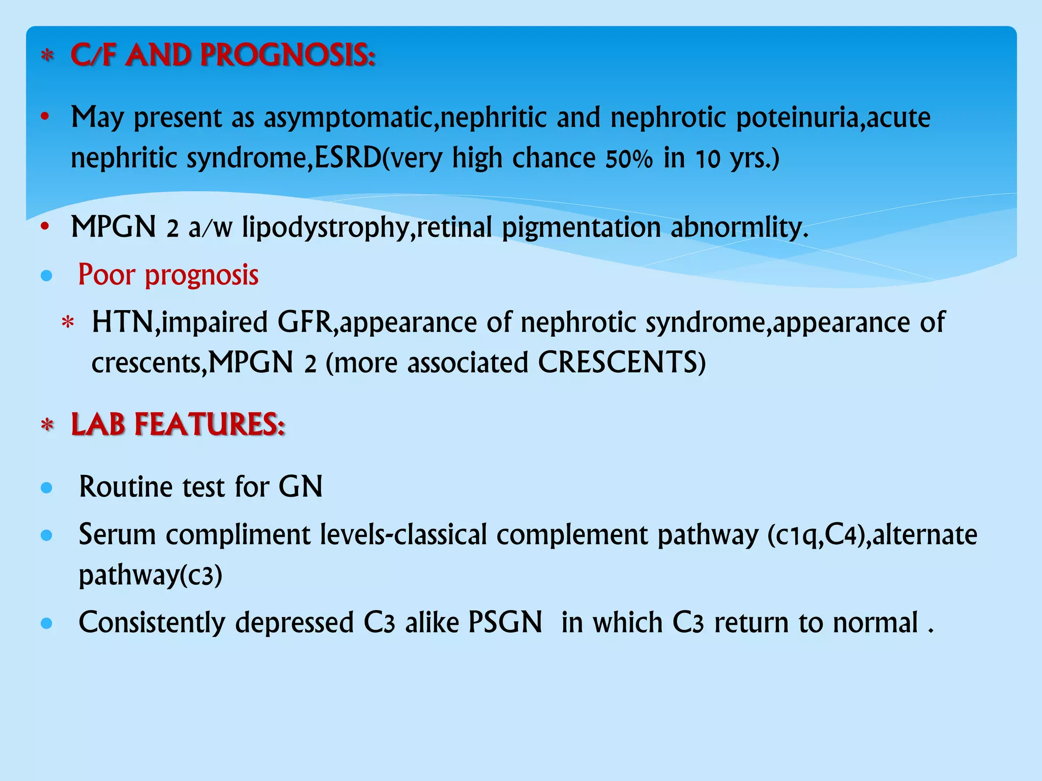  C/F AND PROGNOSIS:
• May present as asymptomatic,nephritic and nephrotic poteinuria,acute
nephritic syndrome,ESRD(very high chance 50% in 10 yrs.)
• MPGN 2 a/w lipodystrophy,retinal pigmentation abnormlity.
 Poor prognosis
 HTN,impaired GFR,appearance of nephrotic syndrome,appearance of
crescents,MPGN 2 (more associated CRESCENTS)
 LAB FEATURES:
 Routine test for GN
 Serum compliment levels-classical complement pathway (c1q,C4),alternate
pathway(c3)
 Consistently depressed C3 alike PSGN in which C3 return to normal .
 
