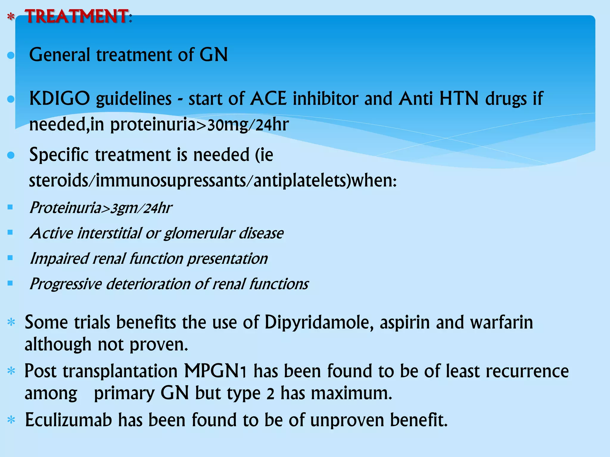  TREATMENT:
 General treatment of GN
 KDIGO guidelines - start of ACE inhibitor and Anti HTN drugs if
needed,in proteinuria>30mg/24hr
 Specific treatment is needed (ie
steroids/immunosupressants/antiplatelets)when:
 Proteinuria>3gm/24hr
 Active interstitial or glomerular disease
 Impaired renal function presentation
 Progressive deterioration of renal functions
 Some trials benefits the use of Dipyridamole, aspirin and warfarin
although not proven.
 Post transplantation MPGN1 has been found to be of least recurrence
among primary GN but type 2 has maximum.
 Eculizumab has been found to be of unproven benefit.
 