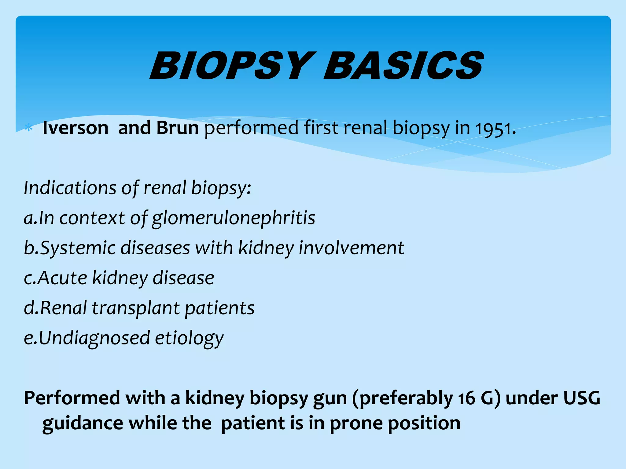BIOPSY BASICS
 Iverson and Brun performed first renal biopsy in 1951.
Indications of renal biopsy:
a.In context of glomerulonephritis
b.Systemic diseases with kidney involvement
c.Acute kidney disease
d.Renal transplant patients
e.Undiagnosed etiology
Performed with a kidney biopsy gun (preferably 16 G) under USG
guidance while the patient is in prone position
 