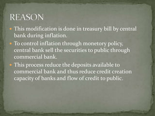  This modification is done in treasury bill by central
  bank during inflation.
 To control inflation through monetory policy,
  central bank sell the securities to public through
  commercial bank.
 This process reduce the deposits available to
  commercial bank and thus reduce credit creation
  capacity of banks and flow of credit to public.
 