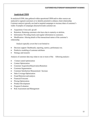 CUSTOMER RELETIONSHIP MANAGEMENT IN BANKS


    Analytical CRM
In analytical CRM, data gathered within operational CRM and/or other sources are
analyzed to segment customers or to identify potential to enhance client relationship.
Customer analysis typically can lead to targeted campaigns to increase share of customer‟s
wallet. Examples of campaigns directed towards customer are:

     Acquisition: Cross-sell, up-sell
     Retention: Retaining customers who leave due to maturity or attrition.
     Information: Providing timely and regular information to customers.
     Modification: Altering details of the transactional nature of the customer‟s
relationship.

       Analysis typically covers but is not limited to:

    Decision support: Dashboards, reporting, metrics, performance etc.
    Predictive modeling of customer attributes
    Strategy and research.

Analysis of customer data may relate to one or more of the     following analysis :

    Contact cannel optimization
    Contact Optimization
    Customer Acquisition/Reactivation/Retention
    Customer Segmentation
    Customer Satisfaction Measurement / Increase
    Sales Coverage Optimization
    Fraud Detection and analysis
    Financial Forecasts
    Pricing Optimization
    Product Development
    Program Evaluation
    Risk Assessment and Management




                                                                                             12
 
