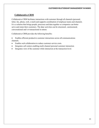 CUSTOMER RELETIONSHIP MANAGEMENT IN BANKS


   Collaborative CRM
Collaborative CRM facilitates interactions with customer through all channels (personal,
letter, fax, phone, web, e-mail) and supports coordination of employee teams and channels.
It is a solution that brings people, processes and data together so companies can better
serve and retain their customers. The data/ activities can be structured , unstructured,
conversational and/ or transactional in nature.

Collaborative CRM provides the following benefits:

    Enables efficient productive customer interactions across all communications
channels.
    Enables web collaboration to reduce customer service costs.
    Integrates call centers enabling multi-channel personal customer interaction.
    Integrates view of the customer while interaction at the transaction level.




                                                                                             13
 