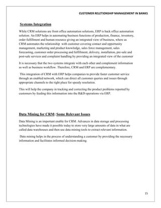 CUSTOMER RELETIONSHIP MANAGEMENT IN BANKS


Systems Integration
While CRM solutions are front office automation solutions, ERP is back office automation
solution. An ERP helps in automating business functions of production, finance, inventory,
order fulfillment and human resource giving an integrated view of business, where as
CRM automates the relationship with customer covering contact and opportunity
management, marketing and product knowledge, sales force management, sales
forecasting, customer order processing and fulfillment, delivery, installation, pre-sale and
post-sale services and complaint handling by providing an integrated view of the customer

It is necessary that the two systems integrate with each other and complement information
as well as business workflow. Therefore, CRM and ERP are complementary.

 This integration of CRM with ERP helps companies to provide faster customer service
through an enabled network, which can direct all customer queries and issues through
appropriate channels to the right place for speedy resolution.

This will help the company in tracking and correcting the product problems reported by
customers by feeding this information into the R&D operations via ERP.




Data Mining for CRM: Some Relevant Issues
Data Mining is an important enable for CRM. Advances in data storage and processing
technologies have made it possible today to store very large amounts of data in what are
called data warehouses and then use data mining tools to extract relevant information.

 Data mining helps in the process of understanding a customer by providing the necessary
information and facilitates informed decision-making.




                                                                                               15
 